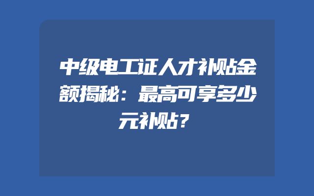 中级电工证人才补贴金额揭秘：最高可享多少元补贴？