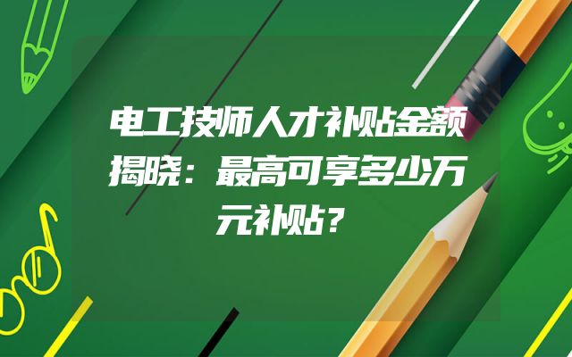 电工技师人才补贴金额揭晓：最高可享多少万元补贴？