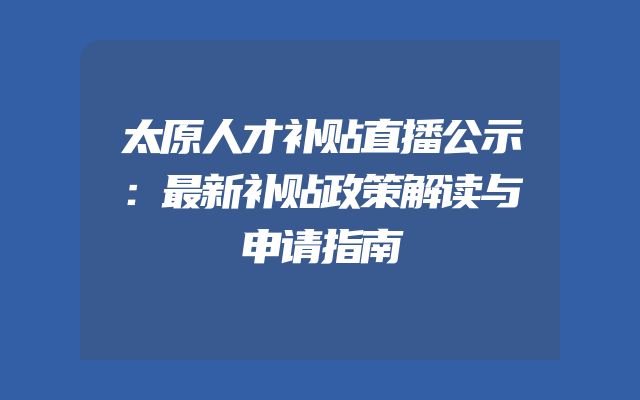 太原人才补贴直播公示：最新补贴政策解读与申请指南