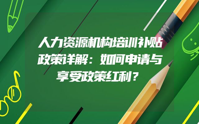 人力资源机构培训补贴政策详解：如何申请与享受政策红利？