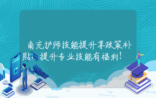 南充护师技能提升享政策补贴，提升专业技能有福利！