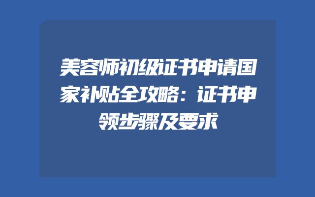 美容师初级证书申请国家补贴全攻略：证书申领步骤及要求