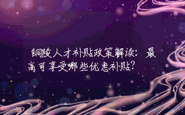 铜陵人才补贴政策解读：最高可享受哪些优惠补贴？