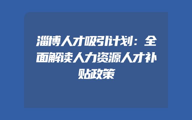 淄博人才吸引计划：全面解读人力资源人才补贴政策