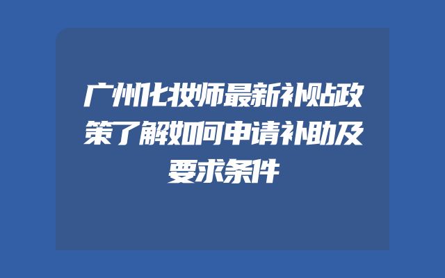 广州化妆师最新补贴政策了解如何申请补助及要求条件
