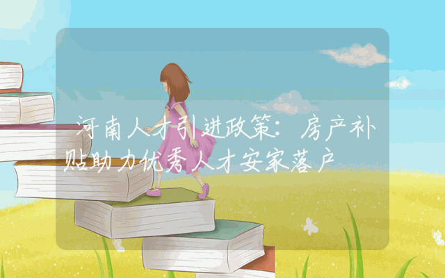 河南人才引进政策：房产补贴助力优秀人才安家落户