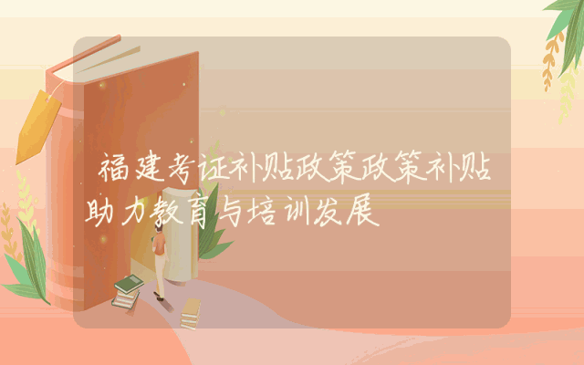 福建考证补贴政策解析：政策补贴助力教育与培训发展