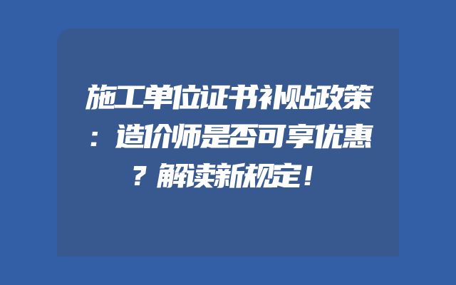 施工单位证书补贴政策：造价师是否可享优惠？解读新规定！