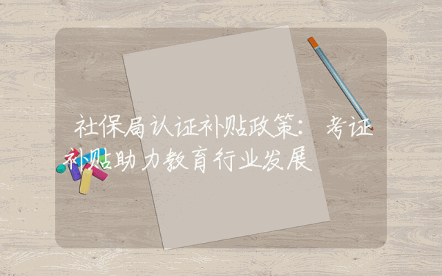 社保局认证补贴政策详解：考证补贴助力教育行业发展