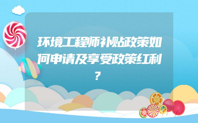 环境工程师补贴政策如何申请及享受政策红利？
