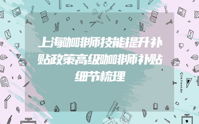 上海咖啡师技能提升补贴政策高级咖啡师补贴细节梳理