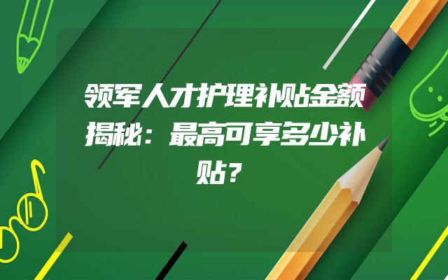 领军人才护理补贴金额揭秘：最高可享多少补贴？