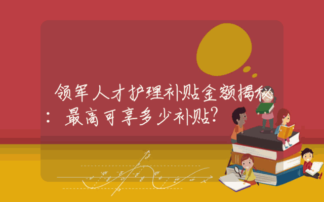 领军人才护理补贴金额揭秘：最高可享多少补贴？
