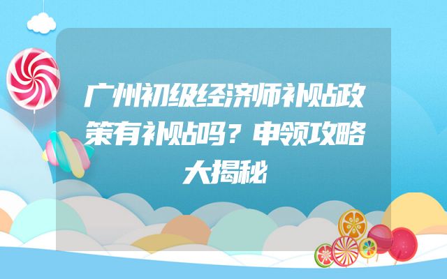 广州初级经济师补贴政策有补贴吗？申领攻略大揭秘