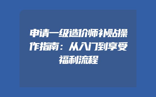 申请一级造价师补贴操作指南：从入门到享受福利流程