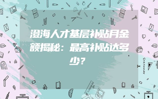 澄海人才基层补贴月金额揭秘：最高补贴达多少？