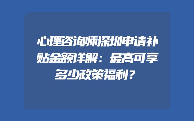 心理咨询师深圳申请补贴金额详解：最高可享多少政策福利？