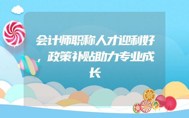 会计师职称人才迎利好，政策补贴助力专业成长
