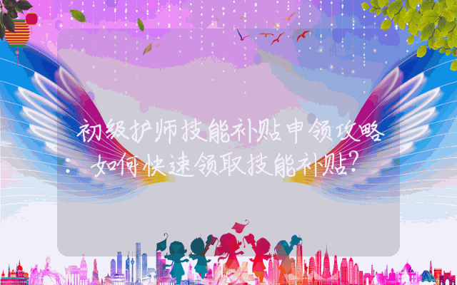 初级护师技能补贴申领攻略：如何快速领取技能补贴？