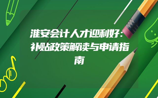 淮安会计人才迎利好：补贴政策解读与申请指南