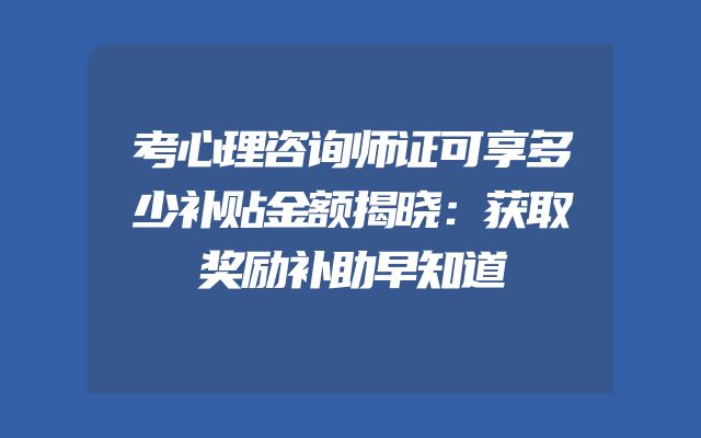 考心理咨询师证可享多少补贴金额揭晓：获取奖励补助早知道