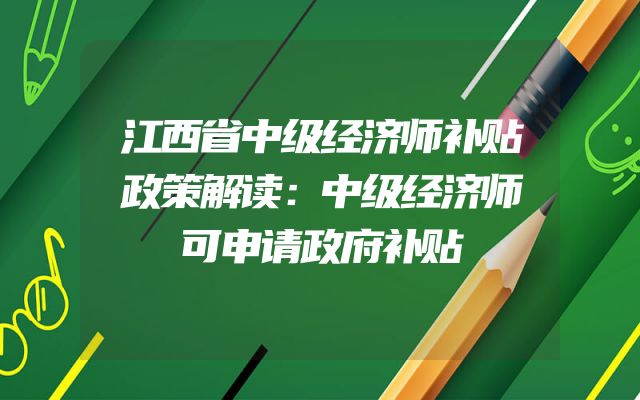 江西省中级经济师补贴政策解读：中级经济师可申请政府补贴