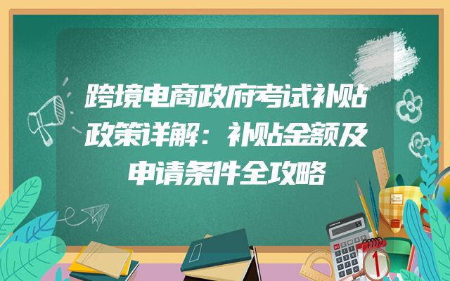 跨境电商政府考试补贴政策详解：补贴金额及申请条件全攻略