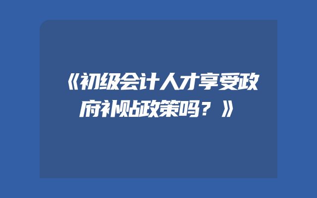 《初级会计人才享受政府补贴政策吗？》