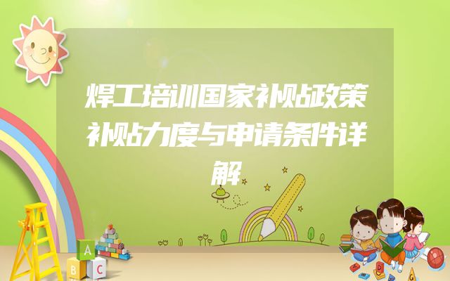 焊工培训国家补贴政策补贴力度与申请条件详解