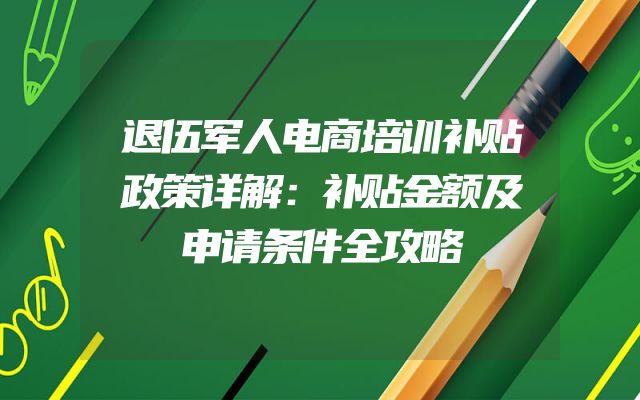 退伍军人电商培训补贴政策详解：补贴金额及申请条件全攻略