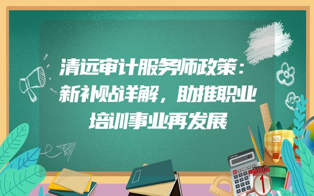 清远审计服务师政策：新补贴详解，助推职业培训事业再发展