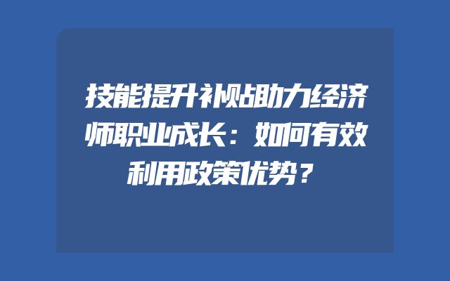 技能提升补贴助力经济师职业成长：如何有效利用政策优势？