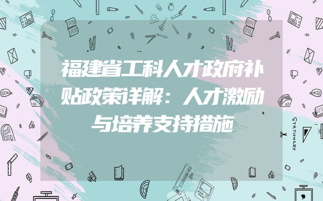 福建省工科人才政府补贴政策详解：人才激励与培养支持措施
