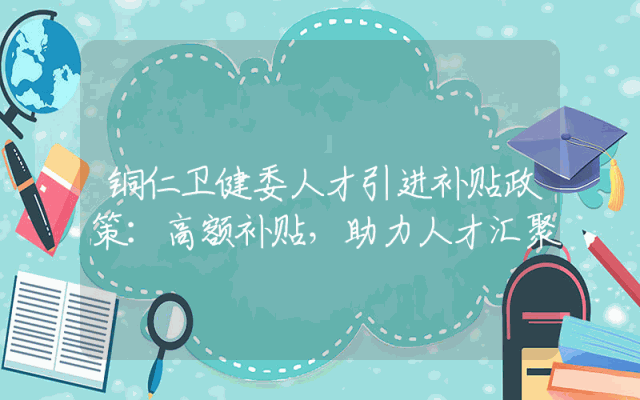 铜仁卫健委人才引进补贴政策：高额补贴，助力人才汇聚