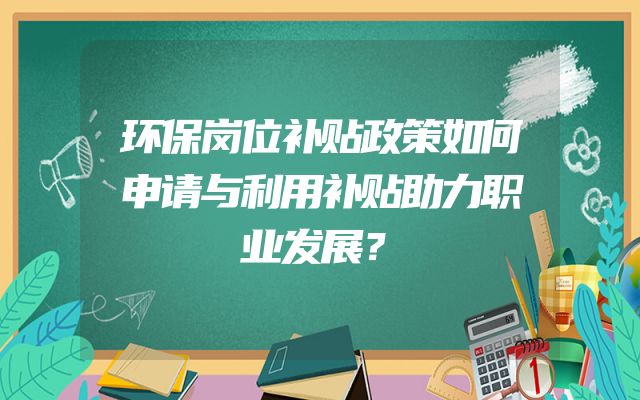 环保岗位补贴政策如何申请与利用补贴助力职业发展？