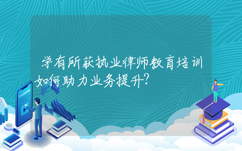 学有所获执业律师教育培训如何助力业务提升？