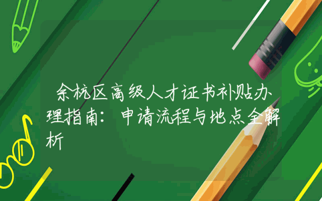 余杭区高级人才证书补贴办理指南：申请流程与地点全解析