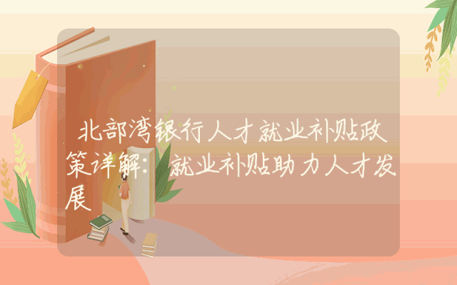 北部湾银行人才就业补贴政策详解：就业补贴助力人才发展