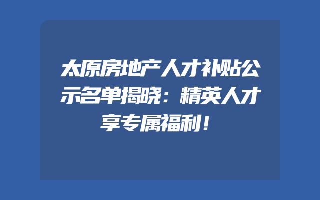 太原房地产人才补贴公示名单揭晓：精英人才享专属福利！