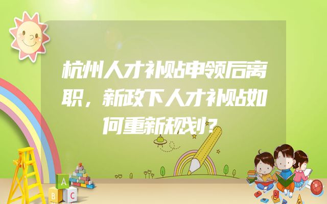 杭州人才补贴申领后离职，新政下人才补贴如何重新规划？
