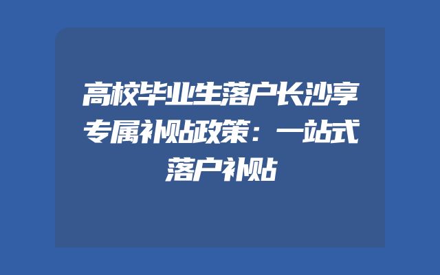 高校毕业生落户长沙享专属补贴政策：一站式落户补贴