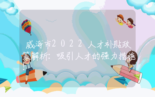 威海市2022人才补贴政策解析：吸引人才的强力措施！