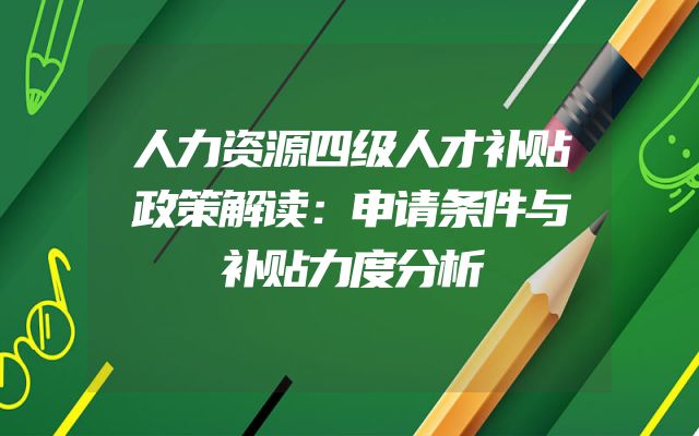 人力资源四级人才补贴政策解读：申请条件与补贴力度分析