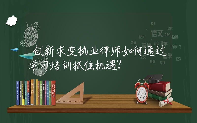 创新求变执业律师如何通过学习培训抓住机遇？