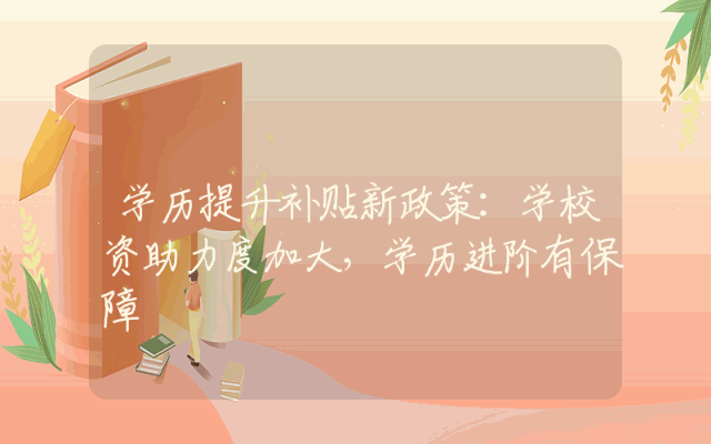 学历提升补贴新政策：学校资助力度加大，学历进阶有保障