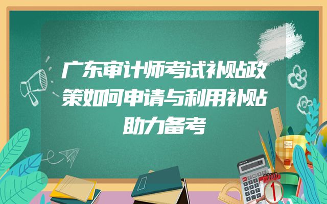 广东审计师考试补贴政策如何申请与利用补贴助力备考