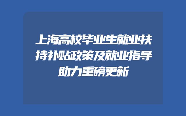 上海高校毕业生就业扶持补贴政策及就业指导助力重磅更新
