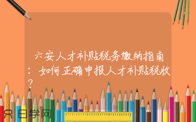 六安人才补贴税务缴纳指南：如何正确申报人才补贴税收？