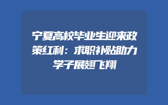 宁夏高校毕业生迎来政策红利：求职补贴助力学子展翅飞翔