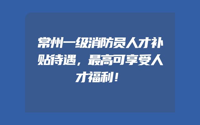 常州一级消防员人才补贴待遇，最高可享受人才福利！